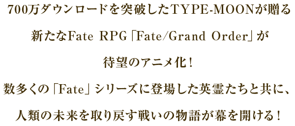 700万ダウンロードを突破したTYPE-MOONが贈る新たなFate RPG「Fate/Grand Order」が待望のアニメ化！数多くの「Fate」シリーズに登場した英霊たちと共に、人類の未来を取り戻す戦いの物語が幕を開ける！